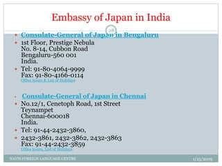 Embassy of Japan in India
 Consulate-General of Japan in Bengaluru
 1st Floor, Prestige Nebula
No. 8-14, Cubbon Road
Bengaluru-560 001
India.
 Tel: 91-80-4064-9999
Fax: 91-80-4166-0114
Office hours & List of Holidays
 Consulate-General of Japan in Chennai
 No.12/1, Cenetoph Road, 1st Street
Teynampet
Chennai-600018
India.
 Tel: 91-44-2432-3860,
 2432-3861, 2432-3862, 2432-3863
Fax: 91-44-2432-3859
Office hours, List of Holidays
1/15/2019NAVIS FOREIGN LANGUAGE CENTRE
28
 