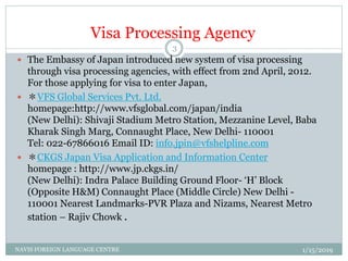 Visa Processing Agency
 The Embassy of Japan introduced new system of visa processing
through visa processing agencies, with effect from 2nd April, 2012.
For those applying for visa to enter Japan,
 ＊VFS Global Services Pvt. Ltd.
homepage:http://www.vfsglobal.com/japan/india
(New Delhi): Shivaji Stadium Metro Station, Mezzanine Level, Baba
Kharak Singh Marg, Connaught Place, New Delhi- 110001
Tel: 022-67866016 Email ID: info.jpin@vfshelpline.com
 ＊CKGS Japan Visa Application and Information Center
homepage : http://www.jp.ckgs.in/
(New Delhi): Indra Palace Building Ground Floor- ‘H’ Block
(Opposite H&M) Connaught Place (Middle Circle) New Delhi -
110001 Nearest Landmarks-PVR Plaza and Nizams, Nearest Metro
station – Rajiv Chowk .
1/15/2019NAVIS FOREIGN LANGUAGE CENTRE
3
 