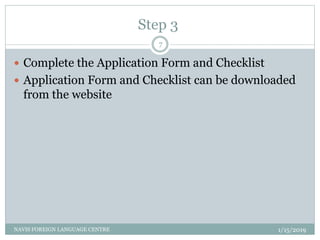 Step 3
1/15/2019NAVIS FOREIGN LANGUAGE CENTRE
7
 Complete the Application Form and Checklist
 Application Form and Checklist can be downloaded
from the website
 