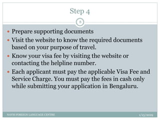 Step 4
1/15/2019NAVIS FOREIGN LANGUAGE CENTRE
8
 Prepare supporting documents
 Visit the website to know the required documents
based on your purpose of travel.
 Know your visa fee by visiting the website or
contacting the helpline number.
 Each applicant must pay the applicable Visa Fee and
Service Charge. You must pay the fees in cash only
while submitting your application in Bengaluru.
 