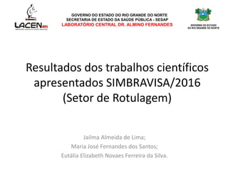 Resultados dos trabalhos científicos
apresentados SIMBRAVISA/2016
(Setor de Rotulagem)
Jailma Almeida de Lima;
Maria José Fernandes dos Santos;
Eutália Elizabeth Novaes Ferreira da Silva.
GOVERNO DO ESTADO DO RIO GRANDE DO NORTE
SECRETARIA DE ESTADO DA SAÚDE PÚBLICA - SESAP
LABORATÓRIO CENTRAL DR. ALMINO FERNANDES
 