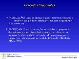 Conceitos Importantes FABRICAÇÃO:  Todas as operações que se fizerem necessárias à  obtenção dos produtos abrangidos por este Regulamento   (Dec.79094/77); PRODUÇÃO:  Todas as operações  envolvidas no preparo de  determinado produto farmacêutico desde o recebimento de  materias do almoxarifado, passando pelo processamento e  embalagem , até obtenção do produto terminado. (Resolução  RDC 210/03). 