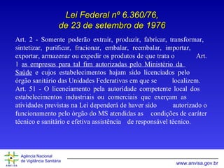 Art.   2  -  Somente poderão extrair, produzir, fabricar, transformar,  sintetizar, purificar,   fracionar, embalar, reembalar, importar,  exportar, armazenar ou expedir os produtos de que   trata o  Art. 1  as empresas para tal fim autorizadas pelo Ministério da  Saúde  e cujos  e stabelecimentos   hajam sido licenciados pelo  órgão sanitário das Unidades Federativas em que se   localizem. Art. 51 - O licenciamento pela autoridade competente local dos  estabelecimentos industriais ou comerciais que exerçam as  atividades previstas na Lei dependerá de haver sido  autorizado o funcionamento pelo órgão do MS atendidas as  condições de caráter técnico e sanitário e efetiva assistência  de responsável técnico. Lei Federal nº 6.360/76, de 23 de setembro de 1976 