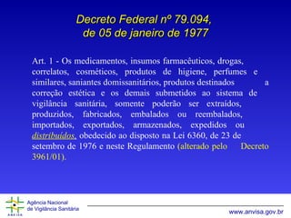 Art.  1 - Os medicamentos, insumos farmacêuticos, drogas,  correlatos, cosméticos, produtos de higiene, perfumes e  similares, saniantes domissanitários, produtos destinados  a correção estética e os demais submetidos ao sistema de  vigilância sanitária, s omente poderão  ser  extraí dos ,  produzi dos , fabrica dos ,  embalados ou reembalados,   importa dos , exporta dos,  armazena dos,  expedi d os  ou  distribuídos ,  obedecido ao disposto na Lei 6360, de 23 de  setembro de 1976 e neste Regulamento  (alterado pelo  Decreto 3961/01). Decreto Federal nº 79.094,  de 05 de janeiro de 1977 