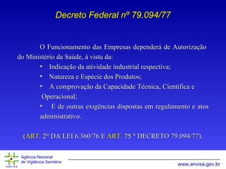 O Funcionamento das Empresas dependerá de Autorização  do Ministério da Saúde, à vista da:  Indicação da atividade industrial respectiva; Natureza e Espécie dos Produtos; A comprovação da Capacidade Técnica, Cientifica e  Operacional; E de outras exigências dispostas em regulamento e atos administrativo. ( ART.  2 °   DA LEI 6.360/76 E  ART.  75  °  DECRETO 79.094/77) . Decreto Federal nº 79.094/77 