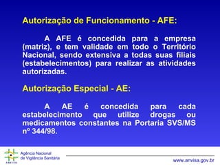 Autorização de Funcionamento - AFE: A AFE é concedida para a empresa (matriz), e tem validade em todo o Território Nacional, sendo extensiva a todas suas filiais (estabelecimentos) para realizar as atividades autorizadas. Autorização Especial - AE: A AE é concedida para cada estabelecimento que utilize drogas ou medicamentos constantes na Portaria SVS/MS nº 344/98. 