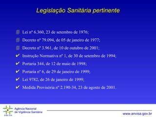 Legislação Sanitária pertinente Lei nº 6.360, 23 de setembro de 1976; Decreto nº 79.094, de 05 de janeiro de 1977; Decreto nº 3.961, de 10 de outubro de 2001; Instrução Normativa nº 1, de 30 de setembro de 1994; Portaria 344, de 12 de maio de 1998; Portaria nº 6, de 29 de janeiro de 1999; Lei 9782, de 26 de janeiro de 1999; Medida Provisória nº 2.190-34,  23 de agosto de 2001. 