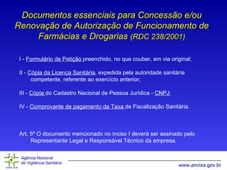 Documentos essenciais para Concessão e/ou Renovação de Autorização de Funcionamento de Farmácias e Drogarias  (RDC 238/2001) I -  Formulário de Petição  preenchido, no que couber, em via original; II -  Cópia da Licença Sanitária , expedida pela autoridade sanitária competente, referente ao exercício anterior; III -  Cópia  do Cadastro Nacional de Pessoa Jurídica -  CNPJ ; IV -  Comprovante de pagamento da Taxa  de Fiscalização Sanitária. Art. 5º O documento mencionado no inciso I deverá ser assinado pelo Representante Legal e Responsável Técnico da empresa. 