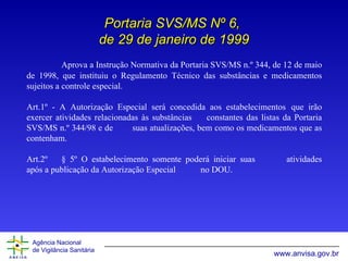 Portaria SVS/MS Nº 6,  de 29 de janeiro de 1999 Aprova a Instrução Normativa da Portaria SVS/MS n.º 344, de 12 de maio de 1998, que instituiu o Regulamento Técnico das substâncias e medicamentos sujeitos a controle especial. Art.1º - A Autorização Especial será concedida aos estabelecimentos  que irão exercer   atividades relacionadas às substâncias  constantes das listas da Portaria SVS/MS n.º 344/98 e   de  suas atualizações, bem como os medicamentos que as contenham. Art.2º § 5º O estabelecimento somente poderá iniciar suas  atividades após a publicação da Autorização Especial  no DOU. 