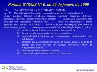1.1.  DA CONCESSÃO DA AUTORIZAÇÃO ESPECIAL Art. 3º  Os estabelecimentos abaixo relacionados, que exercerem atividades de  extrair,   produzir, fabricar, beneficiar, preparar,  m anipular, fracionar,  distribuir, armazenar, importar,   exportar, transformar,  e mbalar,  reembalar e transportar, para qualquer fim substâncias  c onstantes   das  listas do Regulamento Técnico aprovado pela Portaria SVS/MS n.º  344/98 e de suas   atualizações, bem como os medicamentos que as  contenham, devem solicitar a Autorização   Especial (A.E.) indústrias farmacêuticas, veterinárias e farmoquímicas; farmácias públicas, privadas, inclusive veterinária; importadoras/distribuidoras que comercializam medicamentos e/ou substâncias; empresas que desenvolvem atividades de plantio, cultivo e colheita de plantas das quais possam ser extraídas substâncias objeto do Regulamento Técnico; estabelecimentos de ensino e pesquisa; transportadoras de substâncias e/ou medicamentos. Portaria SVS/MS Nº 6, de 29 de janeiro de 1999 