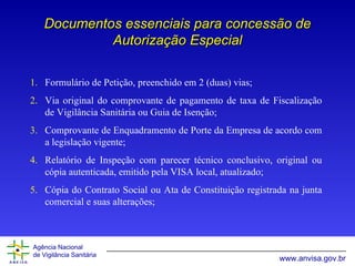 Documentos essenciais para concessão de Autorização Especial Formulário de Petição, preenchido em 2 (duas) vias; Via original do comprovante de pagamento de taxa de Fiscalização de Vigilância Sanitária ou Guia de Isenção; Comprovante de Enquadramento de Porte da Empresa de acordo com a legislação vigente; Relatório de Inspeção com parecer técnico conclusivo, original ou cópia autenticada, emitido pela VISA local, atualizado; Cópia do Contrato Social ou Ata de Constituição registrada na junta comercial e suas alterações; 