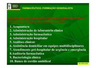 FARMACÊUTICO: FORMAÇÃO GENERALISTA



ATIVIDADES DO FARMACÊUTICO RECONHECIDAS PELO
CONSELHO FEDERAL DE FARMÁCIA (CFF)
 1.
 1 Acupuntura
 2. Administração de laboratório clínico
 3.
 3 Administração farmacêutica
 4. Administração hospitalar
 5.
 5 Análises clínicas
 6. Assistência domiciliar em equipes multidisciplinares
 7.
 7 Atendimento pré hospitalar de urgência e emergência
                  pré-hospitalar
 8.Auditoria farmacêutica
 9.
 9 Bacteriologia clínica
 10. Banco de cordão umbilical
                                                  DR.AMILSON
 