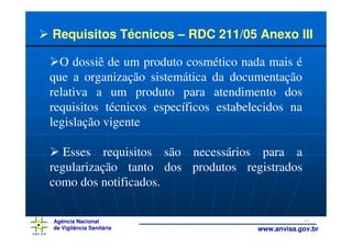 Requisitos Técnicos – RDC 211/05 Anexo III

  O dossiê de um produto cosmético nada mais é
que a organização sistemática da documentação
relativa a um produto para atendimento dos
requisitos técnicos específicos estabelecidos na
legislação vigente

   Esses requisitos são necessários para a
regularização tanto dos produtos registrados
como dos notificados.

Agência Nacional                                   10
de Vigilância Sanitária                www.anvisa.gov.br
 