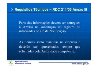 Requisitos Técnicos – RDC 211/05 Anexo III


     Parte das informações devem ser entregues
     à Anvisa na solicitação do registro ou
     informadas no ato da Notificação.


     As demais serão mantidas na empresa e
     deverão ser apresentadas sempre que
     solicitadas pela Autoridade competente.

Agência Nacional                                    11
de Vigilância Sanitária                 www.anvisa.gov.br
 