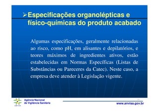 Especificações organolépticas e
   físico-químicas do produto acabado

     Algumas especificações, geralmente relacionadas
     ao risco, como pH, em alisantes e depilatórios, e
     teores máximos de ingredientes ativos, estão
     estabelecidas em Normas Específicas (Listas de
     Substâncias ou Pareceres da Catec). Neste caso, a
     empresa deve atender à Legislação vigente.



Agência Nacional                                        18
de Vigilância Sanitária                     www.anvisa.gov.br
 