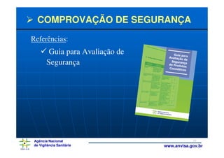 COMPROVAÇÃO DE SEGURANÇA
Referências:
         Guia para Avaliação de
        Segurança




 Agência Nacional                             27
 de Vigilância Sanitária          www.anvisa.gov.br
 