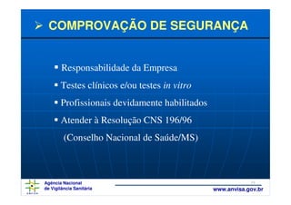 COMPROVAÇÃO DE SEGURANÇA


        Responsabilidade da Empresa
       Testes clínicos e/ou testes in vitro
       Profissionais devidamente habilitados
       Atender à Resolução CNS 196/96
         (Conselho Nacional de Saúde/MS)



Agência Nacional                                           29
de Vigilância Sanitária                        www.anvisa.gov.br
 