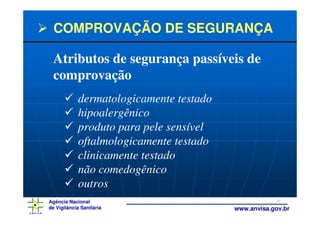 COMPROVAÇÃO DE SEGURANÇA

 Atributos de segurança passíveis de
 comprovação
            dermatologicamente testado
            hipoalergênico
            produto para pele sensível
            oftalmologicamente testado
            clinicamente testado
            não comedogênico
            outros
Agência Nacional                                     30
de Vigilância Sanitária                  www.anvisa.gov.br
 