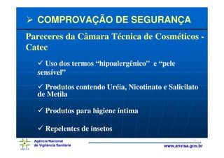 COMPROVAÇÃO DE SEGURANÇA
Pareceres da Câmara Técnica de Cosméticos -
Catec
      Uso dos termos “hipoalergênico” e “pele
    sensível”
      Produtos contendo Uréia, Nicotinato e Salicilato
    de Metila

         Produtos para higiene íntima

         Repelentes de insetos
  Agência Nacional                                     32
  de Vigilância Sanitária                  www.anvisa.gov.br
 