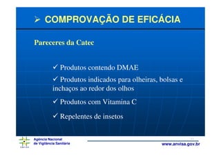 COMPROVAÇÃO DE EFICÁCIA

Pareceres da Catec


                Produtos contendo DMAE
              Produtos indicados para olheiras, bolsas e
           inchaços ao redor dos olhos
                Produtos com Vitamina C
                Repelentes de insetos

Agência Nacional                                            33
de Vigilância Sanitária                         www.anvisa.gov.br
 