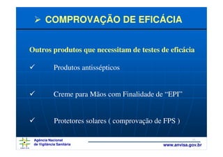 COMPROVAÇÃO DE EFICÁCIA


Outros produtos que necessitam de testes de eficácia

             Produtos antissépticos


             Creme para Mãos com Finalidade de “EPI”


             Protetores solares ( comprovação de FPS )

 Agência Nacional                                           35
 de Vigilância Sanitária                        www.anvisa.gov.br
 