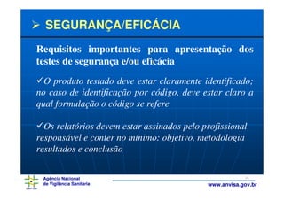 SEGURANÇA/EFICÁCIA
Requisitos importantes para apresentação dos
testes de segurança e/ou eficácia
  O produto testado deve estar claramente identificado;
no caso de identificação por código, deve estar claro a
qual formulação o código se refere

  Os relatórios devem estar assinados pelo profissional
responsável e conter no mínimo: objetivo, metodologia
resultados e conclusão

 Agência Nacional                                       36
 de Vigilância Sanitária                    www.anvisa.gov.br
 