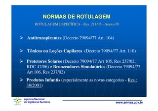 NORMAS DE ROTULAGEM
         ROTULAGEM ESPECÍFICA - Res. 211/05 - Anexo IV


  Antitranspirantes (Decreto 79094/77 Art. 104)

  Tônicos ou Loções Capilares (Decreto 79094/77 Art. 110)

  Protetores Solares (Decreto 79094/77 Art 105, Res 237/02,
  RDC 47/06) e Bronzeadores Simulatórios (Decreto 79094/77
  Art 106, Res 237/02)
  Produtos Infantis (especialmente as novas categorias - Res.:
  38/2001)

Agência Nacional
de Vigilância Sanitária                             www.anvisa.gov.br
 