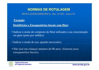 NORMAS DE ROTULAGEM
           ROTULAGEM ESPECÍFICA - Res. 211/05 - Anexo IV

 Exemplo:
 Dentifrícios e Enxaguatórios bucais com flúor:

• Indicar o nome do composto de flúor utilizado e sua concentração
  em ppm (parte por milhão);

• Indicar o modo de uso, quando necessário;

• Não usar em crianças menores de 06 anos. (Somente para
  enxaguatórios bucais).


  Agência Nacional
  de Vigilância Sanitária                            www.anvisa.gov.br
 