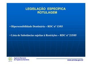 LEGISLAÇÃO ESPECÍFICA
                          ROTULAGEM



• Hipersensibilidade Dentinária – RDC nº 13/03


• Lista de Substâncias sujeitas à Restrições – RDC nº 215/05




   Agência Nacional
   de Vigilância Sanitária                         www.anvisa.gov.br
 