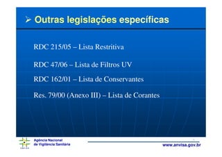 Outras legislações específicas

RDC 215/05 – Lista Restritiva

RDC 47/06 – Lista de Filtros UV
RDC 162/01 – Lista de Conservantes

Res. 79/00 (Anexo III) – Lista de Corantes




Agência Nacional                                          8
de Vigilância Sanitária                      www.anvisa.gov.br
 
