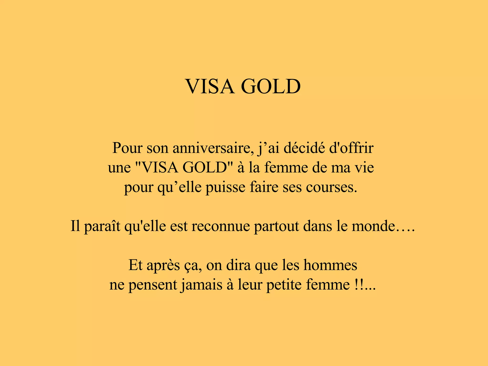 VISA GOLD Pour son anniversaire, j’ai décidé d'offrir une "VISA GOLD" à la femme de ma vie pour qu’elle puisse faire ses courses. Il paraît qu'elle est reconnue partout dans le monde…. Et après ça, on dira que les hommes ne pensent jamais à leur petite femme !!...