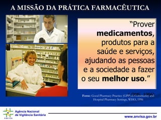 A MISSÃO DA PRÁTICA FARMACÊUTICA Fonte : Good Pharmacy Practice (GPP) in Community and Hospital Pharmacy Settings, WHO, 1996 “ Prover medicamentos , produtos para a saúde e serviços, ajudando as pessoas e a sociedade a fazer o seu melhor uso .” ( OMS, 1996)