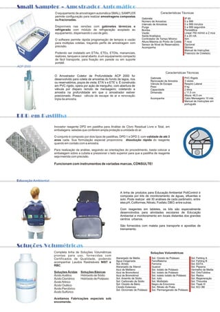 Small Sampler - Amostrador Automático
                          O equipamento de amostragem automática SMALL SAMPLER                               Características Técnicas
                          permite configuração para realizar amostragens compostas
                                                                                              Gabinete                           IP 65
                          ou fracionadas.                                                                                        0 a 999
                                                                                              Número de Amostras
                                                                                              Intervalo de Amostras              0 a 999 minutos
                          Disponíveis nas versões com gabinetes térmicos e                    Purga                              0 a 999 segundos
                          refrigerado com módulo de refrigeração acoplado ao                  Bomba                              Peristáltica
                          equipamento, dispensando o uso de gelo.                             Vazão                              Linear 750 ml/min a 2 mca
                                                                                              Saída Analógica                    4 a 20 mA
                          O software permite rápida programação de tempos e vazão             Controlador de Tempo Mínimo        Sim
                                                                                              Altura Máxima do Ponto de Coleta   7 mca
                          para múltiplas coletas, traçando perfis de amostragem com                                              Opcional
                                                                                              Sensor de Nível de Reservatório
                          precisão.                                                           Acompanha                          Strimer
                                                                                                                                 Manual de Instruções
                          Podendo ser instalado em ETAs, ETEs, ETDIs, mananciais,                                                Frasco(s) de Coleta(s)
                          reatores, tanques e canal aberto, é um equipamento compacto
                          de fácil transporte, para fixação em parede ou em suporte
                          portátil.
ACP 2000

                                                                                                                  Características Técnicas
                          O Amostrador Coletor de Profundidade ACP 2000 foi
                          desenvolvido para coleta de amostras do fundo de lagos, rios                Gabinete                   PVC Rígido
                                                                                                      Renovação de Amostra       3 vezes
                          ou reservatórios, poços de visita, ETA´s e ETE´s. É construido              Válvula de Escape          Respiro Lateral
                          em PVC rígido, opera por ação de mergulho, com abertura de                  Peso                       8 kg
                          válvula por disparo remoto de mensageiro; coletando a                       Capacidade                 2 litros
                          amostra na profundidade em que o amostrador estiver                         Dimensão                   f 11,5 cm
                          posicionado. Possui válvula de escape de ar e renovação                                                Altura: 46,5 cm
                          tripla da amostra.                                                          Acompanha                  Cabo Mensageiro 10 mts
                                                                                                                                 Manual de Instruções em
                                                                                                                                 português



DPD em Pastilha


                          Inovador reagente DPD em pastilha para Análise de Cloro Residual Livre e Total, em
                          embalagens seladas que conferem ampla proteção a umidade do ar.

                          O conjunto é composto por dois tipos de pastilhas, DPD 1 e DPD 3, com validade de até 3
                          anos cada. Sua formulação especial proporciona dissolução rápida do reagente
                          quando em contato com a amostra.

                          Para realização da análise, seguindo as orientações do procedimento, basta colocar a
                          embalagem sobre a cubeta e pressionar o lado superior para que a pastilha de reagente
                          seja inserida com precisão.

                          Funcionam com instrumentos de variadas marcas, CONSULTE!




Educação Ambiental


                                                                            A linha de produtos para Educação Ambiental PoliControl é
                                                                            composta por kits de monitoramento de águas, efluentes e
                                                                            solo. Pode realizar até 30 análises de cada parâmetro, entre
                                                                            eles pH, Coliformes, Nitrato, Fosfato, DBO, entre outras.

                                                                            Com reagentes em tabletes, os kits são especialmente
                                                                            desenvolvidos para atividades escolares de Educação
                                                                            Ambiental e monitoramento em locais distantes dos grandes
                                                                            centros urbanos.

                                                                            São fornecidos com maleta para transporte e apostilas de
                                                                            treinamento.




Soluções Volumétricas
                          Completa linha de Soluções Volumétricas                                     Soluções Volumétricas
                          prontas para uso, fornecidas com
                          Certificados de Qualidade, podendo             Alaranjado de Metila         Sol. Cloreto de Potássio         Sol. Fehling A
                          acompanhar Laudos Rastreáveis NIST e           Água Oxigenada               Fenolftaleína                    Sol. Fehling B
                                                                         Sol. Amido                   Ferroína                         Sol. EDTA
                          RBC.                                           Alaranjado de Xilenol        Guaicol                          Sol. Pepsina
                                                                         Azul de Metileno             Sol. Iodato de Potássio          Vermelho de Metila
                          Soluções Ácidas     Soluções Básicas           Azul de Bromofenol           Sol. Iodeto de Potássio          Sol. OrtoTolidina
                          Ácido Acético       Hidróxido de Sódio         Azul de Bromotimol           Sol. Iodeto Iodato de Potássio   Sol. Redox
                          Ácido Clorídrico    Hidróxido de Potássio      Sol. Arsenito de Sódio       Sol. Iodo                        Sol. Regeneração
                          Ácido Nítrico                                  Sol. Carbonato de Sódio      Sol. Molibdato                   Sol. Thiouréia
                          Ácido Oxálico                                  Sol. Cloreto de Bário        Negro de Eriocromo               Sol. Tisab III
                                                                         Cloreto Estanoso             Sol. Nitrato de Prata            Sol. KCl 3M
                          Ácido Perclórico                               Sol. Dicromato de Potássio   Sol. Permanganato de Potássio
                          Ácido Sulfúrico

                          Aceitamos Fabricações especiais sob
                          encomenda.
 