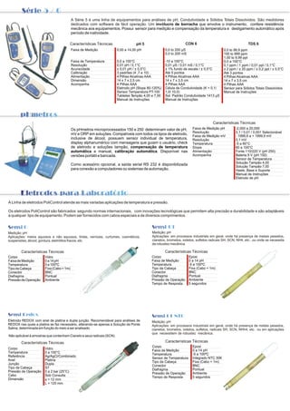 Série 5 / 6

                                           A Série 5 é uma linha de equipamentos para análises de pH, Condutividade e Sólidos Totais Dissolvidos. São medidores
                                           dedicados com software de fácil operação. Um invólucro de borracha que envolve o instrumento, confere resistência
                                           mecânica aos equipamentos. Possui sensor para medição e compensação da temperatura e desligamento automático após
                                           período de inatividade.

                                       Características Técnicas                   PpH 5                            CON 6                                     TDS 6
                                           Faixa de Medição             0,00 a 14,00 pH                0,0 to 200 µS                         0,0 to 99,9 ppm
                                                                                                       0,0 to 200 mS                         100 to 999 ppm
                                                                                                                                             1,00 to 9,99 ppt
                                           Faixa de Temperatura         0,0 a 100°C                    -10 a 100°C                           0,0 a 100°C
                                           Resolução                    0,01 pH / 0,1°C                0,01 µS / 0,01 mS / 0,1°C             0,1 ppm / 1 ppm / 0,01 ppt / 0,1°C
                                           Acuracidade                  ± 0,01 pH / ± 0,5°C            ± 1% fundo de escala / ± 0,5°C        ± 2 ppm / ± 20 ppm / ± 0,2 ppt / ± 0,5°C
                                           Calibração                   3 padrões (4 ,7 e 10)          Até 5 pontos                          Até 3 pontos
                                           Alimentação                  4 Pilhas Alcalinas AAA         4 Pilhas Alcalinas AAA                4 Pilhas Alcalinas AAA
                                           Dimensão                     14 x 7 x 2,5 cm                14 x 7 x 3,5 cm                       14 x 7 x 3,5 cm
                                           Acompanha                    4 Pilhas AAA                   4 Pilhas AAA                          4 Pilhas AAA
                                                                        Eletrodo pH (Slope 80-120%)    Célula de Condutividade (K = 0,1/     Sensor para Sólidos Totais Dissolvidos
                                                                        Sensor Temperatura PT-100      1,0/ 10,0)                            Manual de Instruções
                                                                        Tabletes T ampão 4,00 e 7,00   Sol. Padrão Condutividade 1413 µS
                                                                        Manual de Instruções           Manual de Instruções



    PpHmetros
                                                                                                                                      Características Técnicas
                                           Os pHmetros microprocessados 150 e 250 determinam valor de pH,                Faixa de Medição pH         -2,000 a 20,000
                                                                                                                         Resolução                   0,1 / 0,01 / 0,001 Selecionável
                                           mV e ORP em soluções. Compatíveis com todos os tipos de eletrodo,
                                                                                                                         Faixa de Medição mV         - 1999,9 a + 1999,9 mV
                                           inclusive de álcool, possuem sensor individual de temperatura,                Resolução                   0,1 mV
                                           display alphanumérico com mensagens que guiam o usuário, check                Temperatura                 -5 a 60°C
                                           de eletrodo e soluções tampão, compensação de temperatura                     Slope                       60 a 100°C
                                           automática e manual, calibração automática. Disponível nas                    Alimentação                 Fonte 110/220 V (pH 250)
                                           versões portátil e bancada.                                                   Acompanha                   Bateria 9 V (pH 150)
                                                                                                                                                     Sensor de Temperatura
                                                                                                                                                     Solução Tampão 4,00
                                           Como acessório opcional, a saída serial RS 232 é disponibilizada
                                                                                                                                                     Solução Tampão 7,00
                                           para conexão a computadores ou sistemas de automação.                                                     Haste, Base e Suporte
                                                                                                                                                     Manual de Instruções
                                                                                                                                                     Eletrodo de pH



          Eletrodos para Laboratório

A Linha de eletrodos PoliControl atende as mais variadas aplicações de temperatura e pressão.

Os eletrodos PoliControl são fabricados segundo normas internacionais, com inovações tecnológicas que permitem alta precisão e durabilidade e são adaptáveis
a qualquer tipo de equipamento. Podem ser fornecidos com cabos especiais e de diversos comprimentos.


Sensi 0                                                                                       Sensi 01
Medição: pH                                                                                   Medição: pH
Aplicações: meios aquosos e não aquosos, tintas, vernizes, curtumes, cosméticos,              Aplicações: em processos industriais em geral, onde há presença de metais pesados,
suspensões, álcool, gordura, eletrólitos fracos, etc.                                         cianetos, brometos, iodetos, sulfetos radicais SH, SCN, NH4, etc...ou onde se necessita
                                                                                              de robustez mecânica.

          Características Técnicas                                                                     Características Técnicas
Corpo                   Vidro                                                                Corpo                     Epoxi
Faixa de Medição        0 a 14 pH                                                            Faixa de Medição          0 a 14 pH
Temperatura             0 a 100ºC                                                            Temperatura               -5 a 100ºC
Tipo da Cabeça          Fixa (Cabo = 1m)                                                     Tipo da Cabeça            Fixa (Cabo = 1m)
Conector                BNC                                                                  Conector                  BNC
Diafragma               Pontual                                                              Diafragma                 Pontual
Pressão de Operação     Ambiente                                                             Pressão de Operação       Ambiente
                                                                                             Tempo de Resposta         5 segundos




Sensi Redox                                                                                   Sensi 01 NTC
Eletrodo REDOX com anel de platina e dupla junção. Recomendável para análises de              Medição: pH
REDOX nas quais a platina se faz necessário, alterando-se apenas a Solução da Ponte           Aplicações: em processos industriais em geral, onde há presença de metais pesados,
Salina, determinada em função do meio a ser analisado.                                        cianetos, brometos, iodetos, sulfetos, radicais SH, SCN, NHh4, etc.. ou em aplicações
                                                                                              que necessitem de robustez mecânica.
Não aplicável à amostras que contenham Cianeto e seus radicais (SCN).

          Características Técnicas                                                                     Características Técnicas
                                                                                              Corpo                      Epoxi
Corpo                   Vidro
                                                                                              Faixa de Medição           0 a 14 pH
Temperatura             0 a 100°C
                                                                                              Temperatura                -5 a 100ºC
Referência              Ag/AgCl/Combinado
                                                                                              Sensor de Temperatura      Integrado NTC 30K
Anel                    Platina
                                                                                              Tipo da Cabeça             Fixa (Cabo = 1m)
Junção                  Dupla
                                                                                              Conector                   BNC
Tipo de Cabeça          S7
                                                                                              Diafragma                  Pontual
Pressão de Operação     0 a 2 bar (25°C)
                                                                                              Pressão de Operação        Ambiente
Cabo                    Sob Consulta
                                                                                              Tempo de Resposta          5 segundos
Dimensão                f = 12 mm
                        L = 120 mm
 