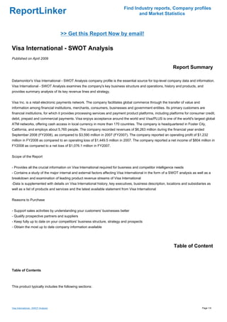 Find Industry reports, Company profiles
ReportLinker                                                                       and Market Statistics



                                     >> Get this Report Now by email!

Visa International - SWOT Analysis
Published on April 2009

                                                                                                            Report Summary

Datamonitor's Visa International - SWOT Analysis company profile is the essential source for top-level company data and information.
Visa International - SWOT Analysis examines the company's key business structure and operations, history and products, and
provides summary analysis of its key revenue lines and strategy.


Visa Inc. is a retail electronic payments network. The company facilitates global commerce through the transfer of value and
information among financial institutions, merchants, consumers, businesses and government entities. Its primary customers are
financial institutions, for which it provides processing services and payment product platforms, including platforms for consumer credit,
debit, prepaid and commercial payments. Visa enjoys acceptance around the world and Visa/PLUS is one of the world's largest global
ATM networks, offering cash access in local currency in more than 170 countries. The company is headquartered in Foster City,
California, and employs about 5,765 people. The company recorded revenues of $6,263 million during the financial year ended
September 2008 (FY2008), as compared to $3,590 million in 2007 (FY2007). The company reported an operating profit of $1,232
million in FY2008 as compared to an operating loss of $1,449.5 million in 2007. The company reported a net income of $804 million in
FY2008 as compared to a net loss of $1,076.1 million in FY2007.


Scope of the Report


- Provides all the crucial information on Visa International required for business and competitor intelligence needs
- Contains a study of the major internal and external factors affecting Visa International in the form of a SWOT analysis as well as a
breakdown and examination of leading product revenue streams of Visa International
-Data is supplemented with details on Visa International history, key executives, business description, locations and subsidiaries as
well as a list of products and services and the latest available statement from Visa International


Reasons to Purchase


- Support sales activities by understanding your customers' businesses better
- Qualify prospective partners and suppliers
- Keep fully up to date on your competitors' business structure, strategy and prospects
- Obtain the most up to date company information available




                                                                                                             Table of Content



Table of Contents



This product typically includes the following sections:




Visa International - SWOT Analysis                                                                                              Page 1/4
 