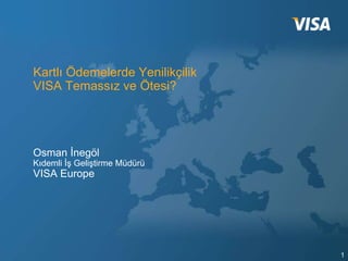 Kartlı Ödemelerde Yenilikçilik
VISA Temassız ve Ötesi?




Osman İnegöl
Kıdemli İş Geliştirme Müdürü
VISA Europe




                                 1
 