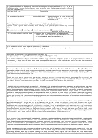 34. Données personnelles du membre de la famille qui est ressortissant de l’Union Européenne, de l’EEE ou de la
Confédération suisse / Европын Холбоо, Европын эдийн засгийн бүс болон Швейцар улсын иргэдийн гэр бүлийн
гишүүдийн хувийн мэдээлэл
Nom/Овог (эцгийн нэр)                                    Prénom(s)/Нэр



Date de naissance/Төрсөн огноо                       Nationalité/Иргэншил          Numéro du document de voyage ou de la carte
                                                                                   d’identité / Паспортын эсвэл иргэний
                                                                                   үнэмлэхний дугаар


35. Lien de parenté avec un ressortissant de l’Union européenne, de l’EEE ou de la Confédération suisse
Европын Холбоо, Европын эдийн засгийн бүс болон Швейцар улсын иргэдтэй төрөл садангийн ямар холбоотой
болох

   Conjoint/Эхнэр, нөхөр         Enfant/Хүүхэд        Petit-fils ou petite-fille/Ач, зээ  Ascendant à charge/
                                                                                          Асрамжинд нь байдаг эцэг, эх
  36. Lieu et date/Виз мэдүүлсэн газар, огноо           37. Signature (pour les mineurs, signature de l’autorité parentale /
                                                          du tuteur légal) / Гарын үсэг (насанд хүрээгүй хүүхдийн хувьд эцэг
                                                           эх/хууль ёсны асран хамгаалагчийн гарын үсэг)




Je suis informé que les droits de visa ne sont pas remboursés si le visa est refusé
Визийн өргөдөлд татгалзсан хариу авбал визийн хураамжийг эргүүлэн олгохгүй болохыг надад танилцуулсан болно



Applicable en cas de demande de visa à entrées multiples (voir case n° 24)
Олон удаа орох/гарах виз мэдүүлж байгаа тохиолдолд (мэдүүлгийн 24-р асуултыг харах)

Je suis informé de la nécessité de disposer d’une assurance maladie en voyage adéquate pour mon premier séjour et lors de voyages ultérieurs sur le territoire des
Etats membres. / Гишүүн орнуудад аялах эхний болон дараа дараагийн аялал тутамд зохих эрүүл мэндийн даатгал хийлгэсэн байх ёстойг надад
танилцуулсан болно.




En connaissance de cause, j'accepte ce qui suit: aux fins de l'examen de ma demande de visa, il y a lieu de recueillir les données requises dans ce formulaire, de me
photographier et, le cas échéant, de prendre mes empreintes digitales. Les données à caractère personnel me concernant qui figurent dans le présent formulaire de
demande de visa, ainsi que mes empreintes digitales et ma photo, seront communiquées aux autorités compétentes des Etats membres et traitées par elles, aux
fins de la décision relative à ma demande de visa.

Визийн мэдүүлгийг шалгах үүднээс энэхүү маягтын дагуу шаардагдах мэдээлэл, гэрэл зураг, мөн түүнчлэн шаардлагатай бол хурууны хээг авах
болохыг надад танилцуулсан бөгөөд миний бие үүнийг зөвшөөрч байна. Энэхүү мэдүүлэгт өгөгдсөн миний биеийн байцаалт, гэрэл зураг болон
хурууны хээг виз олгох эсэхийг шийдэхийн тулд гишүүн орнуудын зохих албаны мэдэлд хүргүүлэн шалгуулах болно.



Ces données ainsi que celles concernant la décision relative à ma demande de visa, ou toute décision d'annulation, d'abrogation ou de prolongation de visa, seront
saisies et conservées dans le système d'information sur les visas (VIS) (1) pendant une période maximale de cinq ans, durant laquelle elles seront accessibles aux
autorités chargées des visas, aux autorités compétentes chargées de contrôler les visas aux frontières extérieures et dans les États membres, aux autorités compétentes en
matière d'immigration et d'asile dans les États membres aux fins de la vérification du respect des conditions d'entrée et de séjour réguliers sur le territoire des Etats
membres, aux fins de l'identification des personnes qui ne remplissent pas ou plus ces conditions, aux fins de l'examen d'une demande d'asile et de la détermination
de l'autorité responsable de cet examen. Dans certaines conditions, ces données seront aussi accessibles aux autorités désignées des Etats membres et à Europol
aux fins de la prévention et de la détection des infractions terroristes et des autres infractions pénales graves, ainsi qu'aux fins des enquêtes en la matière. L'autorité de
l'État membre est compétente pour le traitement des données [(...)].

Эдгээр мэдээлэл болон виз олгох эсэх шийдвэртэй холбоотой мэдээлэл, визийг хүчингүй болгосон, цуцалсан болон сунгасан тухай мэдээллийг Визийн
мэдээллийн системд (ВМС) бүртгэн авч, дээд тал нь 5 жил хадгална; энэхүү 5 жилийн турш ВМС-нд нэвтрэх эрхийг визийн асуудал эрхэлсэн
байгууллагууд, гадаад хил дээрх болон гишүүн орнууд дахь виз хянах байгууллагууд, мөн түүнчлэн гишүүн орнууд дахь шилжин суурьшилт болон
цагаачлалын байгууллагууд гишүүн орнуудын нутаг дэвсгэрт хууль ёсоор нэвтрэх, хууль ёсны оршин суух угтвар нөхцөл биелэгдсэн эсэхийг шалгах,
эдгээр угтвар нөхцөлийг хангахгүй байгаа буюу цаашид хангахгүй байгаа хүмүүсийг илрүүлэн тогтоох, цагаачлалын өргөдлийн дагуу шалгах,
цагаачлах өргөдлийг шалгах асуудлыг хэн хариуцахыг тогтоох зорилгоор эдэлнэ. Гишүүн орнуудын нэр бүхий байгууллагууд болон Европол
тодорхой нөхцөлд террорист болон бусад эрүүгийн гэмт хэргээс урьдчилан сэргийлэх, илрүүлэх, холбогдох мөрдөн байцаалт явуулах үүднээс эдгээр
мэдээлэлд нэвтрэх эрхтэй байна. Мэдээлэл ашиглах асуудлыг гишүүн орны дараах байгууллага хариуцна: [(...)].




Je suis informé(e) de mon droit d'obtenir auprès de n'importe quel État membre la notification des données me concernant qui sont enregistrées dans le VIS ainsi que de
l'État membre qui les a transmises, et de demander que les données me concernant soient rectifiées si elles sont erronées ou effacées si elles ont été traitées de façon
illicite. À ma demande expresse, l'autorité qui a examiné ma demande m'informera de la manière dont je peux exercer mon droit de vérifier les données à caractère
personnel me concernant et de les faire rectifier ou supprimer, y compris des voies de recours prévues à cet égard par la législation nationale de l'Etat concerné.
L'autorité de contrôle nationale dudit État membre [coordonnées] pourra être saisie des demandes concernant la protection des données à caractère personnel.


Миний тухай ямар мэдээлэл ВМС-д хадгалагдаж байгаа, эдгээрийг ямар гишүүн улсаас бүртгүүлсэн талаар мэдээллийг дурын гишүүн улсаас авах
эрхтэйг танилцуулсан болно. Мөн түүнчлэн миний тухай ташуу мэдээллийг залруулах, мэдээллийг хууль бусаар ашигласан тохиолдолд эдгээрийг
устгуулахаар өргөдөл гаргах эрхтэй болохыг танилцуулсан болно. Өргөдлийг шалгаж байгаа Консулын төлөөлөгчийн газар миний биеийн
байцаалттай холбоотой мэдээллийг хэрхэн шалгуулж болох, мөн ташуу өгөгдсөн мэдээллийг тухайн улсын зохих хууль журмын дагуу хэрхэн
 