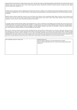 залруулах буюу устгуулж болох, тухайн гишүүн улсын хууль, эрх зүйн дагуу ямар эрх зүйн боломж байгаа талаар миний эдлэх эрхийг гагцхүү хүсэлт
гаргасны дагуу надад танилцуулах болно. Хувь хүний мэдүүлгийн нууцыг хамгаалахтай холбоотой гомдлын асуудлыг гишүүн орон дахь дараах
хяналтын байгууллага хариуцна: [(...)].



Je déclare qu'à ma connaissance, toutes les indications que j'ai fournies sont correctes et complètes. Je suis informé(e) que toute fausse déclaration entraînera le rejet de
ma demande ou l'annulation du visa s'il a déjà été délivré, et peut entraîner des poursuites pénales à mon égard en application du droit de l'État membre qui traite
la demande.


Визийн өргөдөл гаргасан миний бие мэдүүлгээ үнэн зөв, бүрэн өгсөн болохоо үүгээр тодорхойлж байна. Буруу мэдүүлэг өгсөн тохиолдолд виз
олгохоос татгалзах, мөн олгосон визийг хүчингүй болгох болон визийн өргөдөл хүлээн авсан тухайн гишүүн орны эрүүгийн хуулийг дагуу надад
хариуцлага хүлээлгэх болно гэдгийг миний бие ухамсарлан ойлгож байна.



Je m'engage à quitter le territoire des États membres avant l'expiration du visa, si celui-ci m'est délivré. J'ai été informé(e) que la possession d'un visa n'est que l'une des
conditions de l'entrée sur le territoire européen des États membres. Le simple fait qu'un visa m'ait été accordé n'implique pas que j'aurai droit à une indemnisation
si je ne remplis pas les conditions requises à l'article 5, paragraphe 1, du code frontières Schengen et que l'entrée me soit refusée. Le respect des conditions d'entrée
sera vérifié à nouveau au moment de l'entrée sur le territoire européen des Etats membres.

Виз олгосон тохиолдолд визийн хүчинтэй хугацаа дуусгавар болохоос өмнө миний бие гишүүн орны нутаг дэвсгэрээс гарах үүрэг хүлээнэ. Олгосон
виз Европын нутаг дэвсгэр дэх гишүүн орнуудын хилээр нэвтрэх нөхцөлүүдийн зөвхөн нэг нь болохыг надад танилцуулсан болно. 562/2006 дугаарт
журмын (Шенгений хилийн кодекс) 5-р зүйлийн 1-р хэсэгт заасан нөхцөлийг миний бие биелүүлээгүй шалтгаанаар тухайн улсын хилээр нэвтрэхийг
зөвшөөрөөгүй тохиолдлын улмаас үүссэн хохирлыг барагдуулах гомдол миний бие гаргах эрхгүй болохыг надад танилцуулсан болно. Европын нутаг
дэвсгэр дэх гишүүн орнуудын хилээр нэвтрэх үед тухайн улсын хилээр нэвтрэх нөхцөлийг бүрдүүлсэн эсэхийг дахин шалгах болно.



Lieu et date/Виз мэдүүлсэн газар, огноо                                             Signature/Гарын үсэг
                                                                                    (pour les mineurs, signature de l’autorité parentale/du tuteur légal)
                                                                                    (насанд хүрээгүй хүүхдийн хувьд эцэг эх/хууль ёсны асран хамгаалагчийн
                                                                                    гарын үсэг)
 