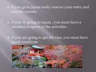  if you go to japan really reserve your entry and
exit the country
 if you 're going to Japan , you must have a
detailed program of the activities
 if you are going to get the visa, you must have
study certificate
 
