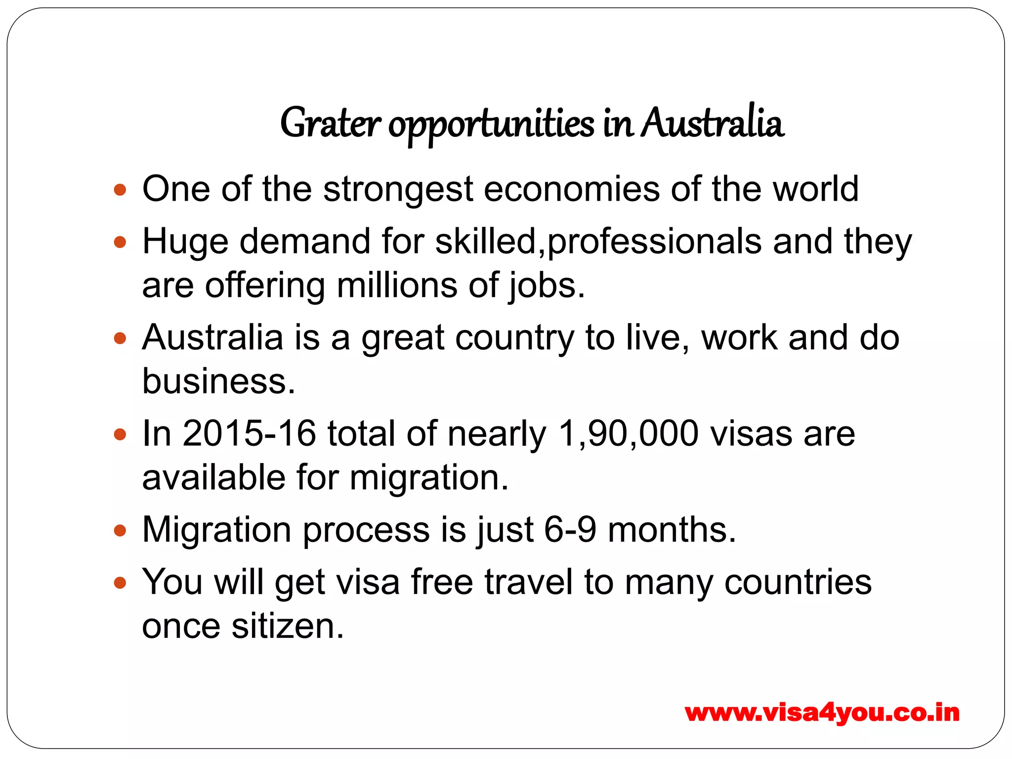 Grater opportunities in Australia
 One of the strongest economies of the world
 Huge demand for skilled,professionals and they
are offering millions of jobs.
 Australia is a great country to live, work and do
business.
 In 2015-16 total of nearly 1,90,000 visas are
available for migration.
 Migration process is just 6-9 months.
 You will get visa free travel to many countries
once sitizen.
www.visa4you.co.in
 