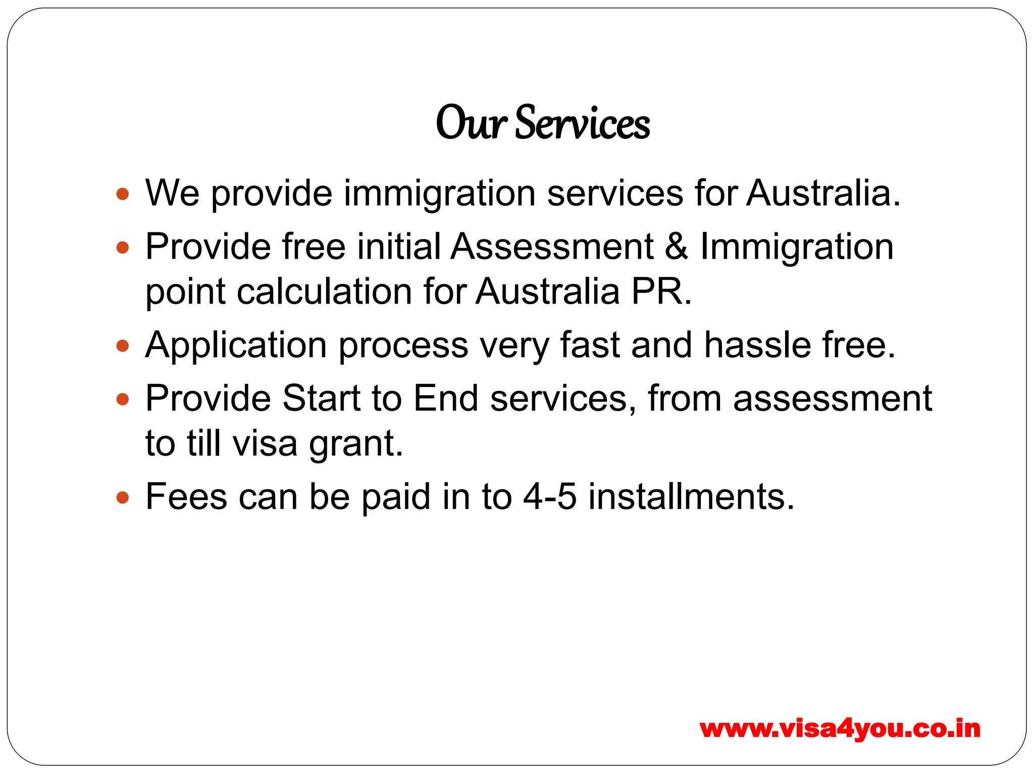 Our Services
 We provide immigration services for Australia.
 Provide free initial Assessment & Immigration
point calculation for Australia PR.
 Application process very fast and hassle free.
 Provide Start to End services, from assessment
to till visa grant.
 Fees can be paid in to 4-5 installments.
www.visa4you.co.in
 