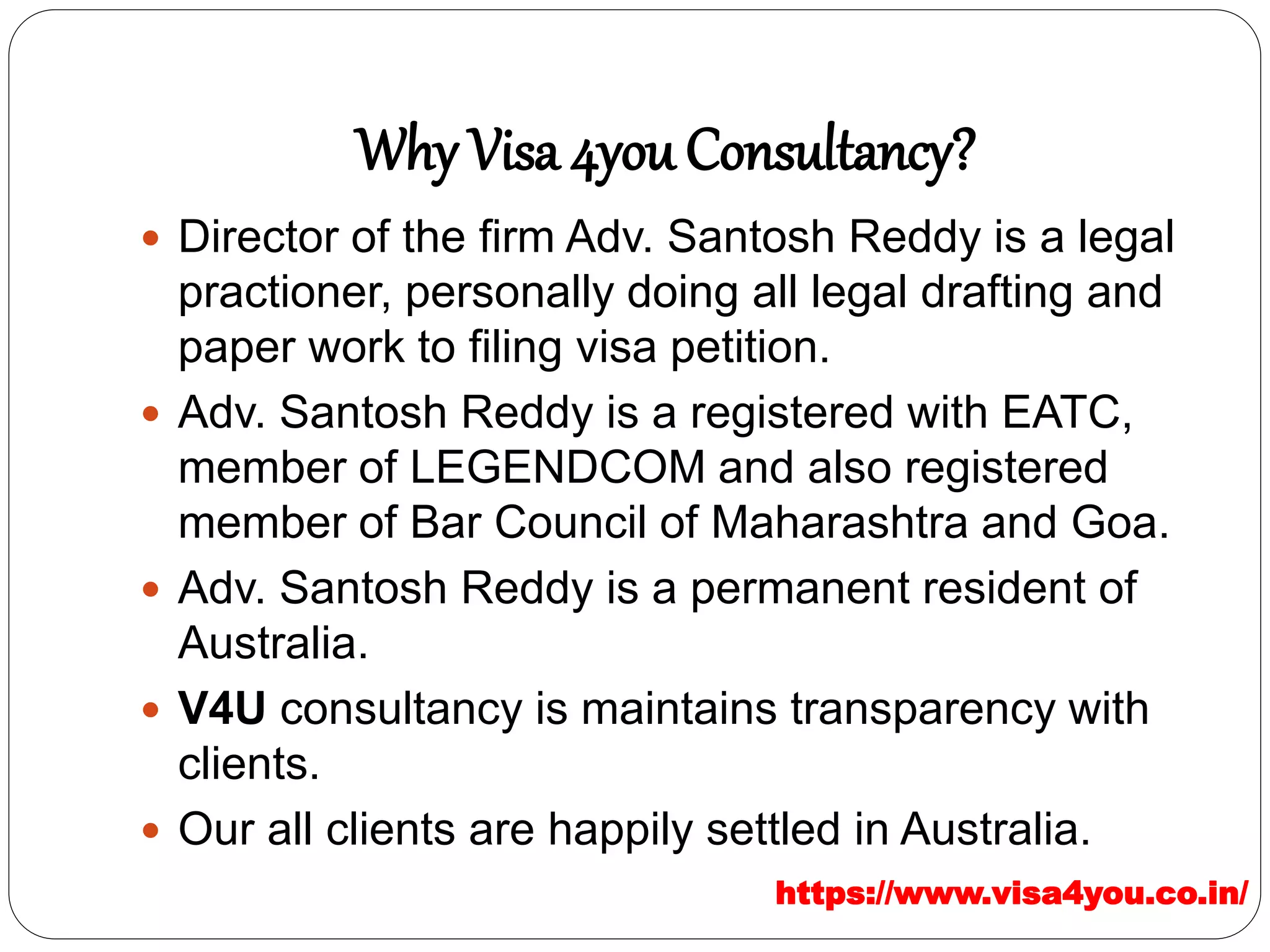 Why Visa 4you Consultancy?
 Director of the firm Adv. Santosh Reddy is a legal
practioner, personally doing all legal drafting and
paper work to filing visa petition.
 Adv. Santosh Reddy is a registered with EATC,
member of LEGENDCOM and also registered
member of Bar Council of Maharashtra and Goa.
 Adv. Santosh Reddy is a permanent resident of
Australia.
 V4U consultancy is maintains transparency with
clients.
 Our all clients are happily settled in Australia.
https://www.visa4you.co.in/
 