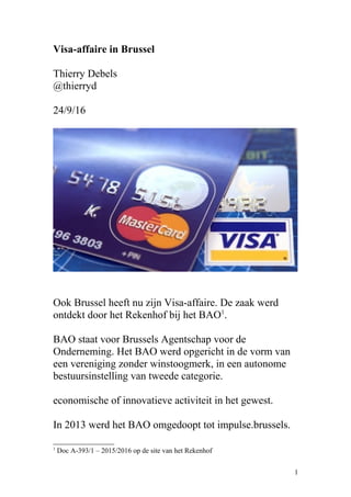 Visa-affaire in Brussel
Thierry Debels
@thierryd
24/9/16
Ook Brussel heeft nu zijn Visa-affaire. De zaak werd
ontdekt door het Rekenhof bij het BAO1
.
BAO staat voor Brussels Agentschap voor de
Onderneming. Het BAO werd opgericht in de vorm van
een vereniging zonder winstoogmerk, in een autonome
bestuursinstelling van tweede categorie.
economische of innovatieve activiteit in het gewest.
In 2013 werd het BAO omgedoopt tot impulse.brussels.
1
Doc A-393/1 – 2015/2016 op de site van het Rekenhof
1
 