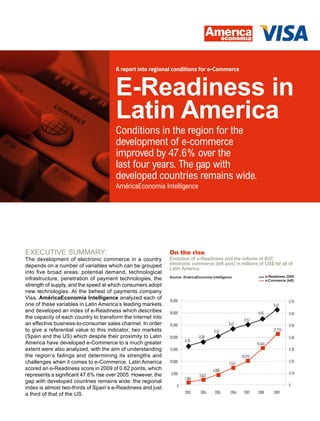 A report into regional conditions for e-Commerce



                                       E-Readiness in
                                       Latin America
                                       Conditions in the region for the
                                       development of e-commerce
                                       improved by 47.6% over the
                                       last four years. The gap with
                                       developed countries remains wide.
                                       AméricaEconomia Intelligence




ExEcutivE Summary:                                            On the rise
the development of electronic commerce in a country           Evolution of e-Readiness and the volume of B2C
depends on a number of variables which can be grouped         electronic commerce (left axis) in millions of US$ for all of
                                                              Latin America
into five broad areas: potential demand, technological
                                                                                                                          e-Readiness 2009
infrastructure, penetration of payment technologies, the      Source: AméricaEconomía Intelligence
                                                                                                                          e-Commerce (left)
strength of supply, and the speed at which consumers adopt
new technologies. at the behest of payments company
Visa, AméricaEconomía Intelligence analyzed each of
                                                              35,000                                                                    0.70
one of these variables in Latin america’s leading markets                                                                      0.62
and developed an index of e-readiness which describes         30,000                                              0.55                  0.60
the capacity of each country to transform the internet into
                                                                                                          0.52
an effective business-to-consumer sales channel. in order     25,000                            0.47                                    0.50
to give a referential value to this indicator, two markets                             0.42                                   21,775
(Spain and the uS) which despite their proximity to Latin     20,000           0.38                                                     0.40
                                                                       0.35
america have developed e-commerce to a much greater                                                              15,645
extent were also analyzed, with the aim of understanding      15,000                                                                    0.30
the region’s failings and determining its strengths and                                                 10,573
challenges when it comes to e-commerce. Latin america         10,000                            7,542
                                                                                                                                        0.20
scored an e-Readiness score in 2009 of 0.62 points, which                              4,885
represents a significant 47.6% rise over 2005. However, the    5,000                                                                    0.10
                                                                               3,042
                                                                       1,866
gap with developed countries remains wide: the regional
                                                                   0                                                                    0
index is almost two-thirds of Spain’s e-readiness and just
a third of that of the uS.                                             2003    2004     2005     2006    2007     2008         2009
 