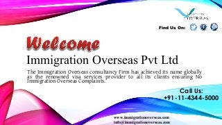 Immigration Overseas Pvt Ltd
The Immigration Overseas consultancy Firm has achieved its name globally
as the renowned visa services provider to all its clients ensuring No
Immigration Overseas Complaints.
www.immigrationoverseas.com
info@immigrationoverseas.com
Call Us:
+91-11-4344-5000
Find Us On:
 