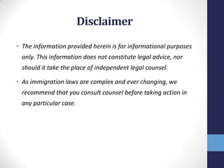 Disclaimer
• The information provided herein is for informational purposes
only. This information does not constitute legal advice, nor
should it take the place of independent legal counsel.
• As immigration laws are complex and ever changing, we
recommend that you consult counsel before taking action in
any particular case.

 