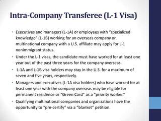 Intra-Company Transferee (L-1 Visa)
• Executives and managers (L-1A) or employees with “specialized
knowledge” (L-1B) working for an overseas company or
multinational company with a U.S. affiliate may apply for L-1
nonimmigrant status.
• Under the L-1 visas, the candidate must have worked for at least one
year out of the past three years for the company overseas.

• L-1A and L-1B visa holders may stay in the U.S. for a maximum of
seven and five years, respectively.
• Managers and executives (L-1A visa holders) who have worked for at
least one year with the company overseas may be eligible for
permanent residence or “Green Card” as a “priority worker.”
• Qualifying multinational companies and organizations have the
opportunity to “pre-certify” via a “blanket” petition.

 