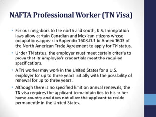 NAFTA Professional Worker (TN Visa)
• For our neighbors to the north and south, U.S. Immigration
laws allow certain Canadian and Mexican citizens whose
occupations appear in Appendix 1603.D.1 to Annex 1603 of
the North American Trade Agreement to apply for TN status.
• Under TN status, the employer must meet certain criteria to
prove that its employee’s credentials meet the required
specifications.
• A TN worker may work in the United States for a U.S.
employer for up to three years initially with the possibility of
renewal for up to three years.
• Although there is no specified limit on annual renewals, the
TN visa requires the applicant to maintain ties to his or her
home country and does not allow the applicant to reside
permanently in the United States.

 
