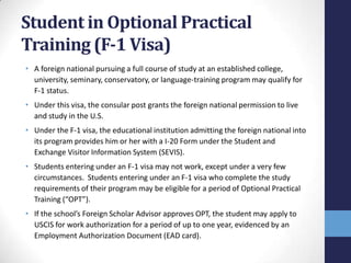 Student in Optional Practical
Training (F-1 Visa)
• A foreign national pursuing a full course of study at an established college,
university, seminary, conservatory, or language-training program may qualify for
F-1 status.
• Under this visa, the consular post grants the foreign national permission to live
and study in the U.S.
• Under the F-1 visa, the educational institution admitting the foreign national into
its program provides him or her with a I-20 Form under the Student and
Exchange Visitor Information System (SEVIS).
• Students entering under an F-1 visa may not work, except under a very few
circumstances. Students entering under an F-1 visa who complete the study
requirements of their program may be eligible for a period of Optional Practical
Training (“OPT”).

• If the school’s Foreign Scholar Advisor approves OPT, the student may apply to
USCIS for work authorization for a period of up to one year, evidenced by an
Employment Authorization Document (EAD card).

 