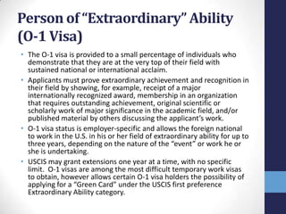 Person of “Extraordinary” Ability
(O-1 Visa)
• The O-1 visa is provided to a small percentage of individuals who
demonstrate that they are at the very top of their field with
sustained national or international acclaim.
• Applicants must prove extraordinary achievement and recognition in
their field by showing, for example, receipt of a major
internationally recognized award, membership in an organization
that requires outstanding achievement, original scientific or
scholarly work of major significance in the academic field, and/or
published material by others discussing the applicant’s work.
• O-1 visa status is employer-specific and allows the foreign national
to work in the U.S. in his or her field of extraordinary ability for up to
three years, depending on the nature of the “event” or work he or
she is undertaking.
• USCIS may grant extensions one year at a time, with no specific
limit. O-1 visas are among the most difficult temporary work visas
to obtain, however allows certain O-1 visa holders the possibility of
applying for a “Green Card” under the USCIS first preference
Extraordinary Ability category.

 